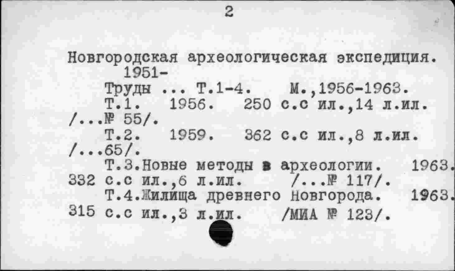 ﻿Новгородская археологическая экспедиция. 1951-
Труды ... Т.1-4.	М.,1956-1963.
Т.1.	1956.	250 С.с ил.,14 л.ил.
/...№ 55/.
Т.2.	1959.	362 с.с ил.,8 л.ил.
/...65/.
Т.З.Новые методы в археологии. 1963 332 с.с ил.,6 л.ил. /...№ 117/.
Т.4.Жилища древнего Новгорода. 1963 315 с.с ил.,3 л.ил. /МИА № 123/.